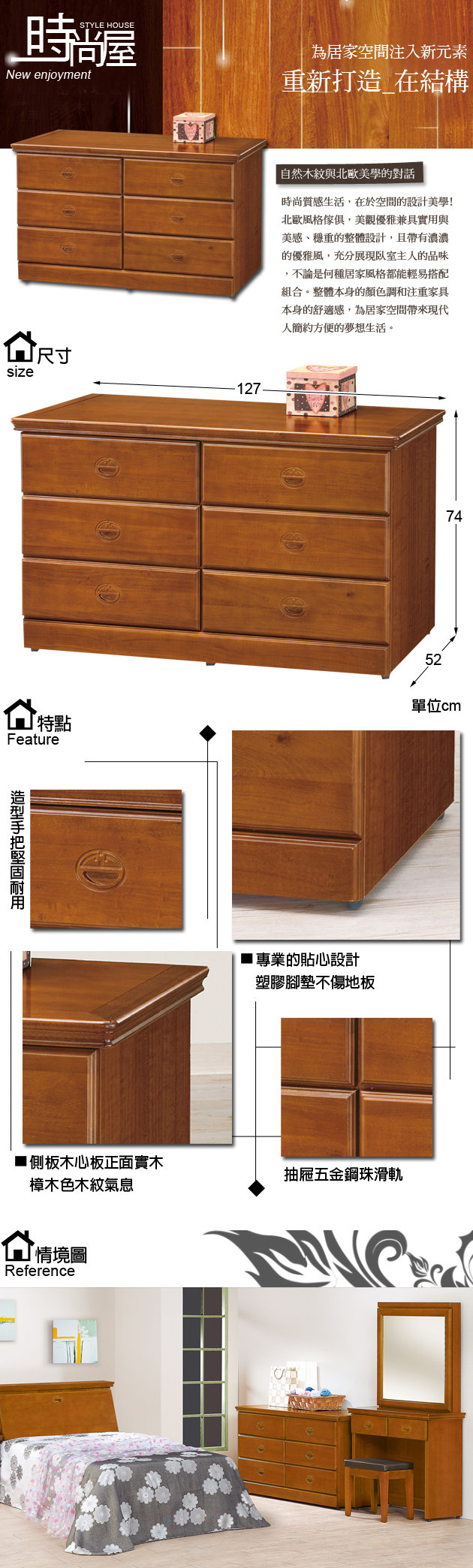 STYLE HOUSENew enjoymentsize尺寸127為居家空間注入新元素重新打造 在結構 自然木紋與北歐美學的對話時尚質感生活在於空間的設計美學!北歐風格傢俱,美觀優雅兼具實用與美感、穩重的整體設計,且帶有濃濃的優雅風,充分展現主人的品味,不論是何種居家風格都能輕易搭配組合。整體本身的顏色調和注重家具本身的舒適感,為居家空間帶來現代人簡約方便的夢想生活。5274特點單位Feature專業的貼心設計塑膠腳墊不傷地板木心板正面抽回五金滑軌樺木色木紋氣息情境圖Reference