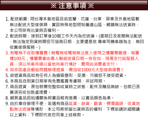 注意事項 ※1. 配送範圍:限台灣本島地區目前宜蘭花蓮、台東、屏東及外島地區暫無法配送大型傢俱類實因特殊地型限制偏遠山區、鄉鎮無法送貨時本公司保有出貨與否權利。2. 配送時間:接到訂單後10個工作天內為您送達。(星期日及夜間無法配送無法指定到貨時間但可協商日期主要還是依專車司機車為主無回收舊傢俱服務。)3. 有電梯不收取樓層費!無電梯或電梯無法進入使用之樓層需搬運,每層樓100元;樓層費會由專人聯絡送貨日期一併告知,現場支付給服務人員,須以吊車吊運以當地吊車行情計,費用由消費者支付。4. 如非因產品蝦疵問題辦理退貨,需加收1000元大型傢俱運費!5. 欲退貨商品如有任何人為損毀變形、受潮、污損怒不接受退貨。6. 本商品自到貨日期享有免費鑑賞考慮期,非試用期。7. 商品退貨,原包裝需完整如收貨時之狀態,配件及贈品無缺。包裝已棄須另收包裝處理費。8. 網頁產品因拍攝關係與實品略有差異,以實品顏色為準。9. 由於庫存管理不便,若遇有商品延貨、缺貨、斷貨、標價錯誤、收貨地點無法送達等情形,本公司將保留出貨與否的權利,下標前請詳細閱讀以上資料,下標即代表您同意上述條款。