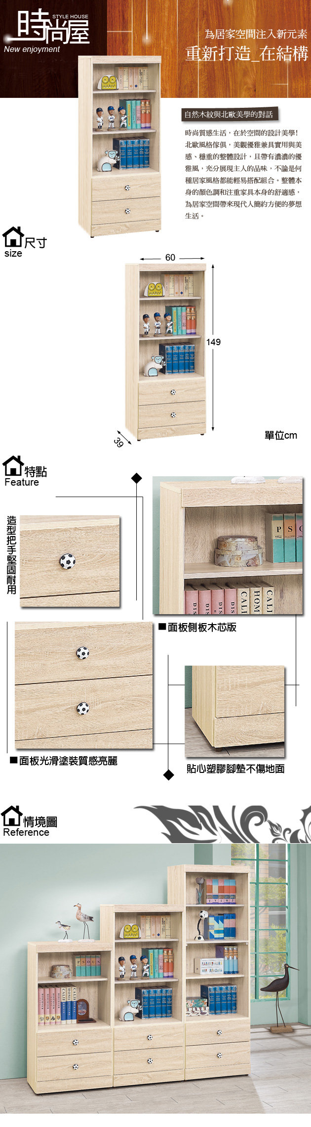 時STYLE HOUSENew enjoymentsize尺寸特點Feature39為居家空間注入新元素重新打造在結構自然木紋與北歐美學的對話時尚質感生活,在於空間的設計美學!北歐風格傢俱,美觀優雅兼具實用與美感、穩重的整體設計,且帶有濃濃的優雅風,充分展現主人的品味,不論是何種居家風格都能輕易搭配組合。整體本身的顏色調和注重家具本身的舒適感,為居家空間帶來現代人簡約的夢想生活。60149面板側板木芯版單位cm■ 面板光滑塗裝質感亮麗貼心塑膠腳墊不傷地面情境圖Reference