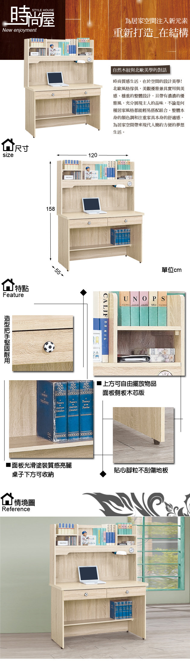 STYLE HOUSENew enjoyment為居家空間注入新元素重新打造 在結構size尺寸120特點Feature158 自然木紋與北歐美學的對話時尚質感生活,在於空間的設計美學!北歐風格傢俱,美觀優雅兼具實用與美感、穩重的整體設計,且帶有濃濃的優雅風,充分展現主人的品味,不論是何種居家風格都能輕易搭配組合。整體本身的顏色調和注重家具本身的舒適感,為居家空間帶來現代人簡約方便的夢想生活。ALIFORNIAC面板光滑塗裝質感亮桌子下方可收納情境圖Reference單位cm上方可自由擺放物品面板側板木芯版貼心腳粒不刮傷地板UNOPS