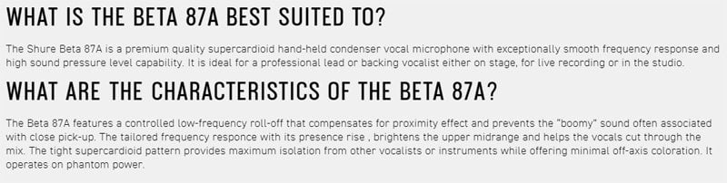 WHAT IS THE BETA 87A BEST SUITED TO?The Shure Beta 87A is a premium quality supercardioid hand-held condenser vocal microphone with exceptionally smooth frequency response andhigh sound pressure level capability It is ideal for a professional lead or backing vocalist either on stage for live recording or in the studioWHAT ARE THE CHARACTERISTICS OF THE BETA 87A?The Beta 87A features a controlled low-frequency roll-off that compensates for proximity effect and prevents the boomy sound often associatedwith close pick-up The tailored frequency responce with its presence rise, brightens the upper midrange and helps the vocals cut through themix. The tight supercardioid pattern provides maximum isolation from other vocalists or instruments while offering minimal off-axis coloration. Itoperates on phantom power.