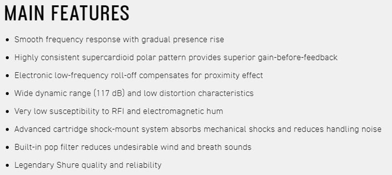 MAIN FEATURES Smooth frequency response with gradual presence rise Highly consistent supercardioid polar pattern provides superior gain-before-feedback Electronic low-frequency roll-off compensates for proximity effect Wide dynamic range (117 dB) and low distortion characteristics Very low susceptibility to RFI and electromagnetic hum Advanced cartridge shock-mount system absorbs mechanical shocks and reduces handling noise Built-in pop filter reduces undesirable wind and breath soundsLegendary Shure quality and reliability