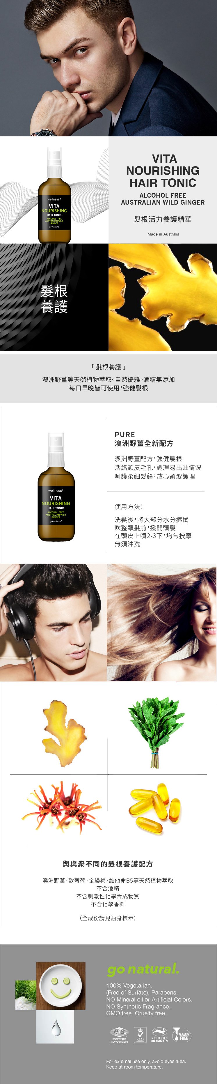 wellnessVITANOURISHINGHAIR TONICALCOHOL AUSTRALIAN WILDGINGERgo VITANOURISHINGHAIR TONICALCOHOL FREEAUSTRALIAN WILD GINGER根活力養護精華髮根養護Made in Australia髮根養護澳洲野等天然植物萃取。自然優雅。酒精無添加每日早晚皆可使用強健髮根PURE澳洲野薑全新配方澳洲野薑配方,強健髮根活絡頭皮毛孔,調理易出油情況呵護柔細髮絲,放心頭髮護理wellnessVITANOURISHINGHAIR TONICALCOHOL FREEAUSTRALIAN WILDGINGERgo natural使用方法洗髮後,將大部分水分擦拭吹整頭髮前,撥開頭髮在頭皮上噴2-3下,均勻按摩無須沖洗與與衆不同的髮根養護配方澳洲野薑、歐薄荷、金縷梅、維他命B5等天然植物萃取不含酒精不含刺激性化學合成物質不含化學香料(全成份請見瓶身標示)go natural.100% Vegetarian.(Free of Surfate), Parabens.NO Mineral oil or Artificial Colors.NO Synthetic Fragrance.GMO free. Cruelty free.REGISTERED 9001:2008PARABENUKASNOT TESTEDFREEON ANIMALSFor external use only, avoid eyes area.Keep at room temperature.