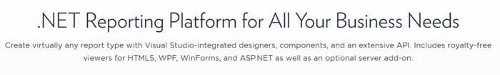 Reporting Platform for All Your Business NeedsCreate virtually any report type with Visual Studio-integrated designers components and an extensive API Includes royalty-freeviewers for HTML5 WPF WinForms, and ASPNET as well as an optional server add-on.