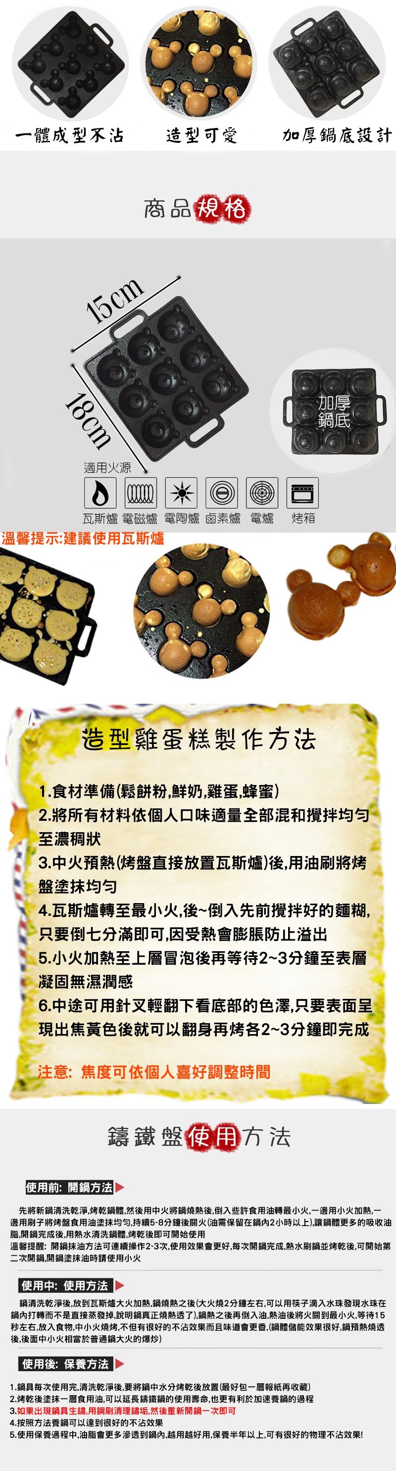 一體成型不沾 造型可愛加厚鍋底設計15cm18cm適用火源商品規格瓦斯爐 電磁爐 電陶爐 鹵素爐 電爐 烤箱溫馨提示:建議使用瓦斯爐加厚鍋底造型雞蛋糕製作方法1.食材準備(鬆餅粉鮮奶雞蛋,蜂蜜)2.將所有材料依個人口味適量全部混和攪拌至濃稠狀3.中火預熱(烤盤直接放置瓦斯爐)後,用油刷將烤盤塗4.瓦斯爐轉至最小火,後~倒入先前攪拌好的麵糊,只要倒七分滿即可,因受熱會膨脹防止溢出5.小火加熱至上層冒泡後再等待2~3分鐘至表層凝固無濕潤感6.中途可用針叉輕翻下看底部的色澤,只要表面呈現出焦黃色後就可以翻身再烤各2~3分鐘即完成注意:焦度可依個人喜好調整時間使用前:開鍋方法鑄鐵盤使用方法先將新鍋清洗乾淨,烤乾鍋體,然後用中火將鍋燒熱後,倒入些許食用油轉最小火,一邊用小火加熱,一邊用刷子將烤盤食用油塗抹均匀,持續5-8分鐘後關火(油需保留在鍋內2小時以上),讓鍋體更多的吸收油脂,開鍋完成後,用熱水清洗鍋體,烤乾後即可開始使用溫馨提醒:開鍋抹油方法可連續操作2-3次,使用效果會更好,每次開鍋完成,熱水刷鍋並烤乾後,可開始第二次開鍋,開鍋塗抹油時請使用小火 使用中:使用方法鍋清洗乾淨後,放到瓦斯爐大火加熱,鍋燒熱之後(大火燒2分鐘左右,可以用筷子滴入水珠發現水珠在鍋內打轉而不是直接蒸發掉,說明鍋真正燒熱透了),鍋熱之後再倒入油,熱油後將火關到最小火,等待15秒左右,放入食物,中小火燒烤,不但有很好的不沾效果而且味道會更香,(鍋體儲能效果很好,鍋預熱燒透後,後面中小火相當於普通鍋大火的爆炒) 使用後:保養方法1.鍋具每次使用完,清洗乾淨後,要將鍋中水分烤乾後放置(最好包一層報紙再收藏)2.烤乾後塗抹一層食用油,可以延長鑄鐵鍋的使用壽命,也更有利於加速養鍋的過程3.如果出現鍋具生鏽,用鋼刷清理鏽垢,然後重新開鍋一次即可4.按照方法養鍋可以達到很好的不沾效果5.使用保養過程中,油脂會更多滲透到鍋內,越用越好用,保養半年以上,可有很好的物理不沾效果!