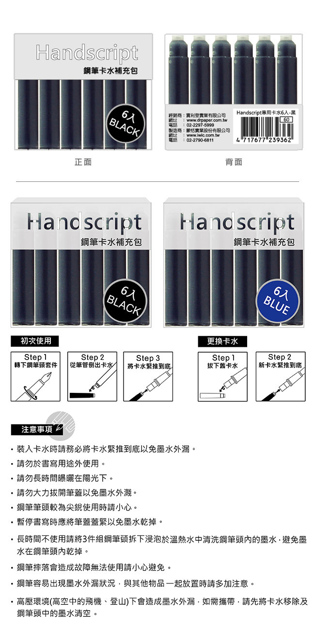 補充包正面6BLACK經銷商實業有限公司網址 :wwwdrpapercom.tw電話 : 022297-5999製造商:蒙恬實業股份有限公司網址 :www.iwic.com.tw電話 02-2790-6811專用卡水6入-604 717677 239362背面Handscript鋼筆卡水補充包鋼筆卡水補充包6入BLACK6入BLUE初次使用更換卡水Step 1Step 2Step 3Step 1Step 2下鋼筆頭套件從筆管倒出卡水卡水推到底拔下卡水 新卡水緊推到底注意事項卡水時請務必將卡水緊推到底以免。.請勿於書寫用途外使用。.請勿長時間曝曬在陽光下。請勿大力筆蓋以免墨水。鋼筆筆頭較為尖銳使用時請小心。暫停書寫時應將筆蓋蓋緊以免墨水乾掉。長時間不使用請將3件組鋼筆拆下浸泡於溫熱水中清洗鋼筆頭內的墨水避免墨水在鋼筆頭內乾掉。鋼筆摔落會造成故障無法使用請小心避免。鋼筆容易出現墨水狀況與其他物品一起放置時請多加注意。 高壓環境(高空中的飛機、登山)下會造成墨水外漏,,請先將卡水移除及鋼筆頭中的墨水清空。