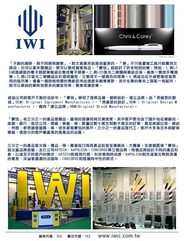 IIWChris & Carey不斷的創新與不同來說是很重要的不只是書寫工只能到文店也可以拿來當贈品,更可以變成創意商品。就設計了許特別的,例如:1. 將LCD液晶面的電子錶跟管結合變成電子錶。2. 將LED發光二體與結合後,搖身一變成手電筒。3. 將LED發光二極體結合於透明握把,又變成不一樣的. 再結合紅外線更變成發表用的指示。僅僅一個與燈相關的延伸出多創意款:另外在的上搭配一些配件,就可以單純的筆附加更多的廣告效果,變身成廣告筆。經由公司與客戶不斷的洽談中,「學到了品質創新設計建立品牌。由「原廠委託製」(Original Equipment Manufactures )、「原廠委託設計」ODM (Original Design Manufactures )、邁向「建立品牌」OBM(Original Brand Manufacture)。「蒙恬」有三分之一的產品是贈品,的是價格與交貨速度,其中客戶更包含了國外知名連鎖店、旅館、銀行、航空公司、煙廠、藥廠等,數量從數十萬支到數千萬支的訂單,甚至美國白宮、總統、州長、眾議會議員…等,很多都是蒙恬的客戶。三分之一的產品是代工,客戶大多為日本與歐美筆廠,這部分的客戶最重視的是產品的品質。三分之一的產品是文具、禮品…等。靠著進口商將產品批發至連鎖店、大賣廠。在這個區塊「蒙恬」就注重品牌經營,主打公司ARTECH、NAPOLEON、CONCORDE等三個品牌,每個品牌設計不同的產品形象,以滿足不同客戶的需求:ARTECH具現代感、科技感與時尚感:NAPOLEON則充滿著古典與浪漫的氣息、洋溢著濃濃的法國味:CONCORDE則是偏向中性的款式。蒙恬廠商代號:1X2 責任代號:1X2 www.iwic.com.tw