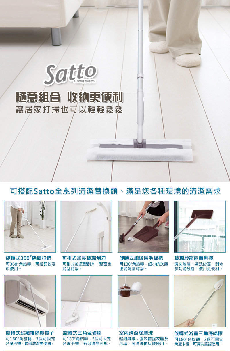 Sattocleaning隨意組合 收納更便利讓居家打掃也以輕輕鬆鬆可搭配Satto全系列清潔替換頭、滿足您各種環境的清潔需求旋轉式360°除塵拖把可360°角旋轉可搭配乾濕巾使用。可掛式加長玻璃刮刀可掛式加長型刮片弧面也能刮乾淨。旋轉式細緻馬毛掃把可180°角旋轉細小的灰塵也能清除乾淨。玻璃紗窗兩面刮擦清洗玻璃、清洗紗窗、刮水多功能設計使用更便利。旋轉式超纖維除塵撢子可180°角旋轉3個可固定角度卡槽頂部清潔更便利。旋轉式三角瓷磚刷可180°角旋轉3個可固定角度卡槽有效清除污垢。室內清潔除塵球超細纖維強效捕捉灰塵及污垢,可清洗供反複使用。旋轉式浴室三角海綿擦可180°角旋轉,3個可固定角度卡槽,可清洗重複使用。