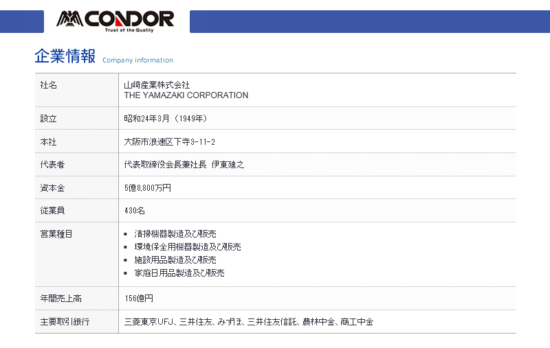 CONDORTrust of the Quality企業情報Company information社名設立本社山崎産業株式会社THE YAMAZAKI CORPORATION昭和24年3月(1949年)大阪市浪速区下寺3-11-2代表者代表取締役会長兼社長 伊東廸之資本金5億8,800万円業員430名営業種目 清掃機器製造及び販売 環境保全用機器製造及び販売施設用品製造及び販売 家庭日用品製造及び販売年間売上高156億円主要取引銀行三菱東京UFJ三井住友、 みずほ、三井住友信託、 農林中金、 商工中金