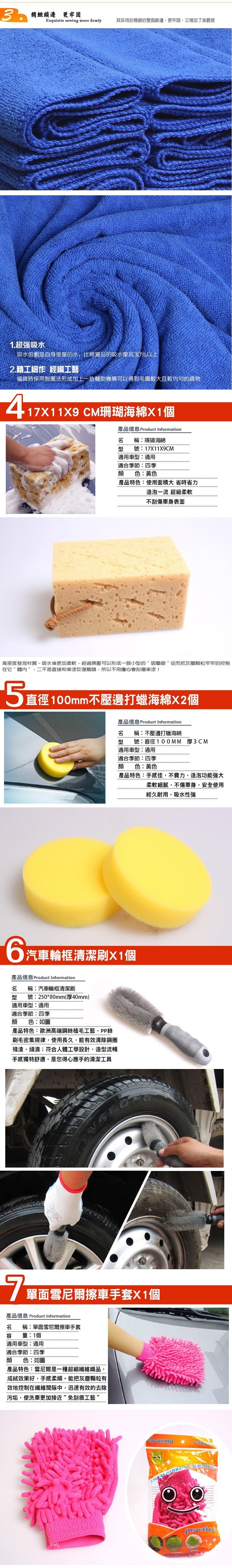 精緻邊 更牢固Exquisite sewing more firmly其採用的精緻的雙面鎖邊更牢固,又增加了美觀度1.超强吸水吸水倍數是自身重量的水,比棉質品的吸水量高30%以上2.精工細作 經編工藝編織時採用脫圈法形成加上一些輔助機構可以得到毛圈較大且較均勻的織物417X11X9 CM珊瑚海綿X1個產品信息 Product Information 稱珊瑚海綿號17X11X9CM適用車型:通用適合季節:四季顏色:黃色產品特色:使用面積大 省時省力造泡一流 超級柔軟不刮傷車身表面高密度發泡材質。吸水後更加柔軟,經過擠壓可以形成一個小型的吸塵器從而把灰塵顆粒牢牢的控制在它體内”,二不是直接和車漆反復磨蹭,所以不用擔心會刮傷車漆!5直徑100mm不壓邊打蠟海綿X2個產品信息 Product Information名 稱:不壓邊打蠟海綿型號:直徑100MM 厚3CM適用車型:通用適合季節:四季顔色:黃色產品特色:手感佳,不費力,造泡功能强大6汽車輪框清潔刷X1個產品信息 Product Information名 稱:汽車輪框清潔刷型 號:250*80mm(厚40mm)適用車型:通用適合季節:四季顔 色:如圖產品特色:歐洲高端鋼絲植毛工藝,PP絲刷毛密集規律,使用長久,能有效清除鋼圈殘渣,頑漬;符合人體工學設計,造型流暢手感獨特舒適,是您得心應手的清潔工具柔軟細膩,不傷車身,安全使用經久耐用,吸水性強7 單面雪尼爾擦車手套X1個產品信息 Product Information名容稱:單面雪尼爾擦車手套量:1個適用車型:通用適合季節:四季顔色:如圖產品特色:雪尼爾是一種超細纖維織品,成絨效果好,手感柔順。能把灰塵顆粒有效地控制在纖維間隙中,迅速有效的去除污垢,使洗車更加接近”免刮痕工藝”cleaning  practica