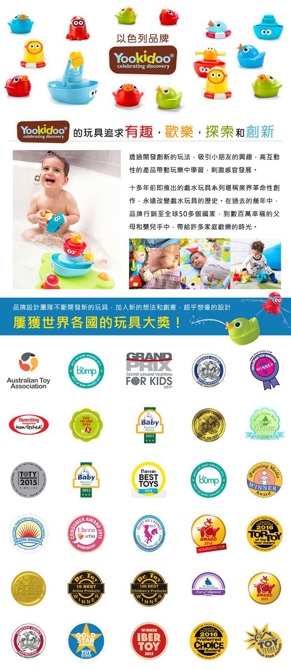 以色列品牌Yookidoocelebrating discoveryYookidoo 玩具追求有趣歡樂探索和創新celebrating discovery透過開發創新的玩法吸引小朋友的興趣高互動性的產品帶動玩樂中學習刺激感官發展。十多年前即推出的戲水玩具系列堪稱業界革命性創作永遠改變戲水玩具的歷史。在過去的幾年中品牌行銷至全球50多個國家到數百萬幸福的父母和嬰兒手中帶給許多家庭歡樂的時光。品牌設計團隊不斷開發新的玩具,加入新的想法和創意,超乎想像的設計屢獲世界各國的玩具大獎Australian Association  GRANDRIX  VELETRHU KIDS2017ParentingmagazineTested!TOTYBabyParentsBabyPAARDS20132015SUMER HONORSNOMINIERTFamilyChoiceAWARD ToyWWinner2016BEST OF ParentingMediaWAWARD2016NOMINATED FOR2016TOP TOYYear Award10 BESTActive ProductsW100 BESTChildrens ProductsINNERINNER of AWARD2011GOLDSTARAWARDTOYWINNERIBERTOY2015  2016PreferredCHOICEAwardTOY