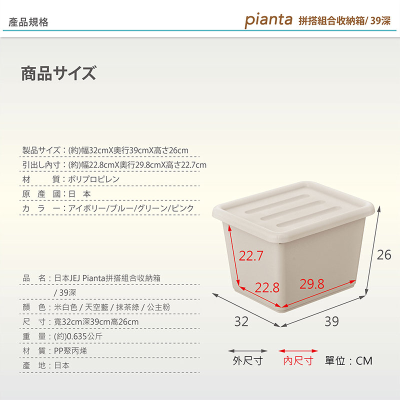 產品規格商品サズ製品イ(約)幅32cmX39cmX26cm引出寸:(約)幅22.8cmX行29.8cmX高22.7cm材質:原產國:日本pianta 拼搭組合收納箱/ 39深22.726品名:日本JEJ Pianta拼搭組合收納箱22.829.8/39深顏色:米白色/天空藍/抹茶綠/公主粉尺寸:寬32cm深39cm高26cm32重量(約)0.635公斤材質:PP聚丙烯產地:日本39外尺寸 內尺寸 單位:CM