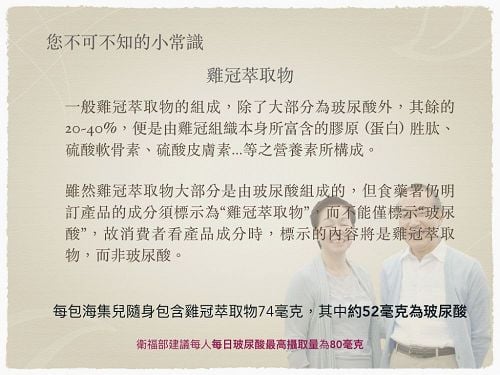 雞冠萃取物小常識:主要成分為玻尿酸,其餘20%~40%由膠原胜肽、軟骨素等營養素組成。食藥署目前明定成分須標示為雞冠萃取物
