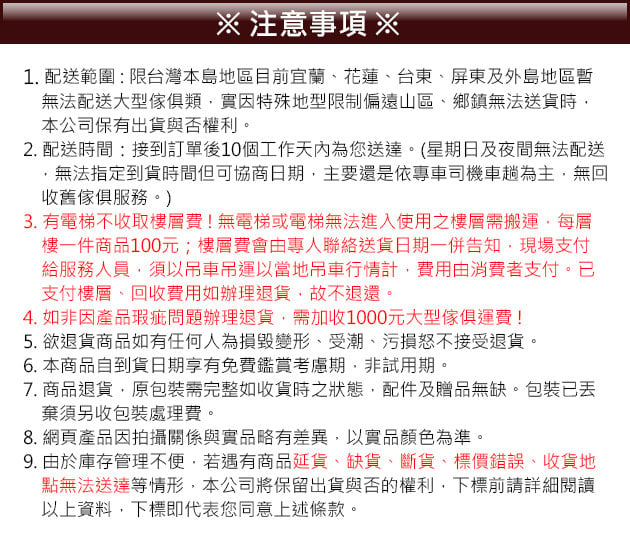 注意事項 ※1. 配送範圍限台灣本島地區目前宜蘭花蓮、台東、屏東及外島地區暫無法配送大型傢俱類實因特殊地型限制偏遠山區、鄉鎮無法送貨時本公司保有出貨與否權利。2. 配送時間:接到訂單後10個工作天內為您送達。(星期日及夜間無法配送無法指定到貨時間但可協商日期主要還是依專車司機車趟為主,無回收舊傢俱服務。)3. 有電梯不收取樓層費!無電梯或電梯無法進入使用之樓層需搬運,每層樓一件商品100元;樓層費會由專人聯絡送貨日期一併告知,現場支付給服務人員,須以吊車吊運以當地吊車行情計,費用由消費者支付。已支付樓層、回收費用如辦理退貨,故不退還。4. 如非因產品瑕疵問題辦理退貨,需加收1000元大型傢俱運費!5. 欲退貨商品如有任何人為損毀變形、受潮、污損怒不接受退貨。6. 本商品自到貨日期享有免費鑑賞考慮期,非試用期。7. 商品退貨,原包裝需完整如收貨時之狀態,配件及贈品無缺。包裝已丟棄須另收包裝處理費。8. 網頁產品因拍攝關係與實品略有差異,以實品顏色為準。9. 由於庫存管理不便,若遇有商品延貨、缺貨、斷貨、標價錯誤、收貨地點無法送達等情形,本公司將保留出貨與否的權利,下標前請詳細閱讀以上資料,下標即代表您同意上述條款。