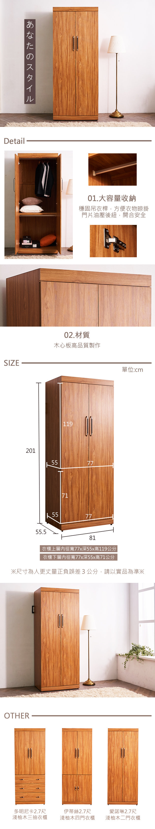 あなたのスタイルDetailSIZE20101.大容量收納穩固吊衣桿,方便衣物晾掛門片油壓後紐,開合安全02.材質木心板高品質製作55.5119557771557781單位:cm衣櫃上層寬77x深55x高119公分衣櫃下層內徑寬77x深55x高71公分※尺寸為人更丈量正負誤差3公分,請以實品為準※OTHER多明尼卡2.7尺淺柚木三抽衣櫃伊蒂絲2.7尺愛諾琳2.7尺淺柚木四門衣櫃淺柚木二門衣櫃