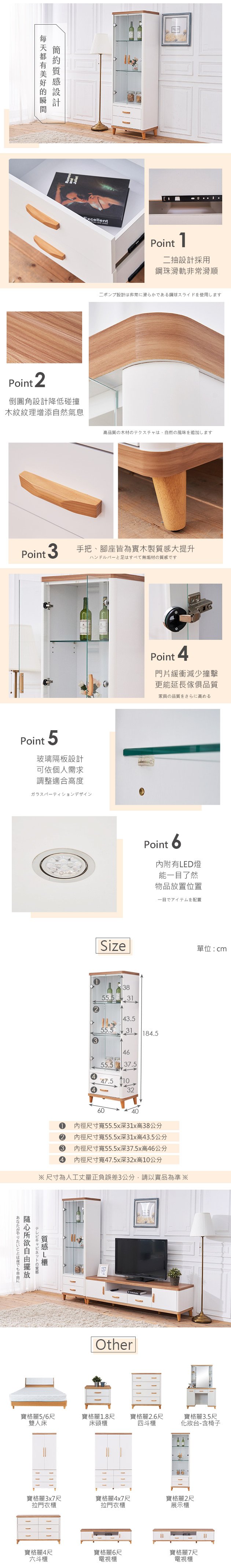 都有ExcellentPoint 2倒圓角設計降低碰撞木紋紋理增添自然氣息Point1二抽設計採用鋼珠滑軌非常滑順ポンプ設計は非常に滑らかである鋼球スライドを使用します高品質の木材のテクスチャは、自然の風味を追加しますPoint 3手把、腳座皆為實木製大提升ハンドルバーと足はすべて無垢材のですPoint 5玻璃隔板設計可依個人需求調整適合高度ガラスパーティションデザインPoint 4門片緩衝減少撞擊更能延長傢俱品質家具の品質をさらに高めるPoint 6內附有ED燈能一目了然物品放置位置一目でアイテムを配置Size單位:cm3855.53143.555.531 184.534655.5 37.547.510326040內徑尺寸寬55.5x深31x高38公分2 內徑尺寸寬55.5x深31x高43.5公分3內徑尺寸寬55.5x深37.5x高46公分內徑尺寸寬47.5x深32x高10公分※尺寸為人工丈量正負誤差3公分,請以實品為準※あなたがやりたいことは何でもに自由テレビキャビネットの質感質感L寶格麗5/6尺雙人床Other寶格麗1.8尺寶格麗2.6尺床頭櫃四斗櫃寶格麗3.5尺化妝台-含椅子寶格麗3x7尺寶格麗4x7尺寶格麗2尺拉門衣櫃拉門衣櫃展示櫃寶格麗4尺寶格麗6尺六斗櫃電視櫃寶格麗7尺電視櫃
