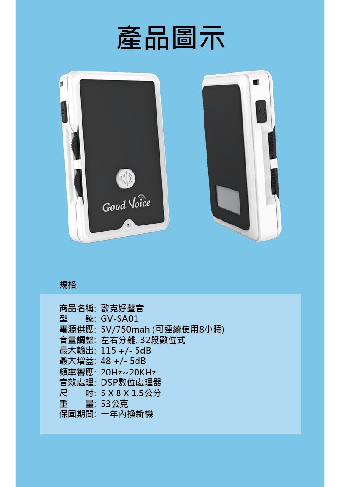 產品圖示Good 規格商品名稱:歐克好聲音號:GV-SA01電源供應:5V/750mah(可連續使用8小時)音量調整:左右分離,32段數位式最大輸出:115+/-5dB最大增益:48+/-5dB頻率響應:20Hz~20KHz音效處理:DSP數位處理器尺吋:5X8X1.5公分量:53公克保固期間:一年換新機