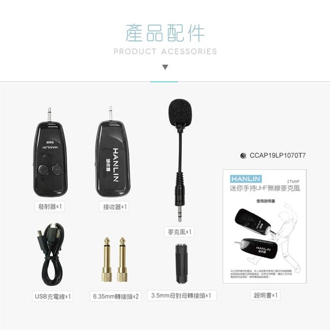 產品配件PRODUCT ACESSORIES接收器發射器接收器1CCAP19LP1070T7HANLIN2TUHF迷你手持UHF無線麥克風使用麥克風1HANLINUSB充電線*16.35mm轉接頭*2 3.5mm母對母轉接頭*1說明書*1