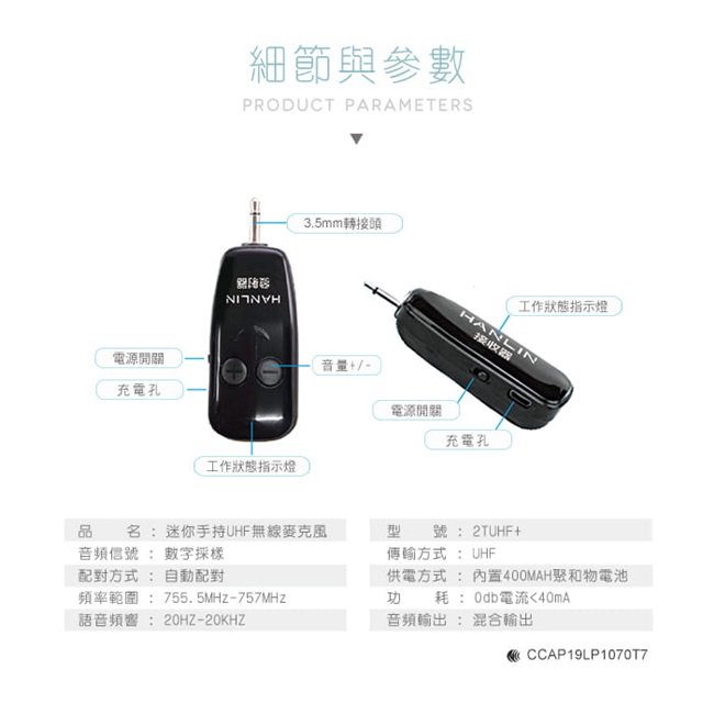 電源開關充電孔細節與參數PRODUCT PARAMETERS工作狀態指示燈3.5mm轉接頭音量+/-工作狀態指示燈HANLIN接收器電源開關充電孔品名:迷你手持UHF無線麥克風型號:2TUHF+音頻信號 : 數字配對方式:自動配對頻率範圍:755.5MHz-757MHz耗:0db電流40mA傳輸方式: UHF供電方式: 內置400MAH聚和物電池功語音頻響 : 20HZ-20KHZ音頻:混合輸出CCAP19LP10707