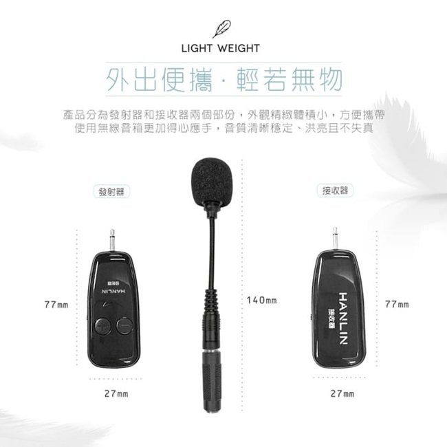 LIGHT WEIGHT外出便攜輕若無物產品分為發射器和接收器兩個部份,外觀精緻體積小,方便攜帶使用無線音箱更加得心應手,穩定、洪亮且不失真77mm發射器140mm27mm接收器HANLIN接收器27mm77mm