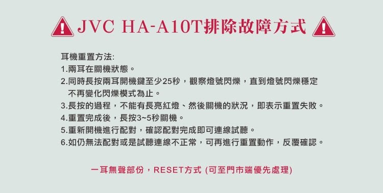 JVC HA-A10T排除故障方式耳機重置方法:1.兩耳在關機狀態。2.同時長按兩耳開機鍵至少25秒,觀察燈號閃爍,直到燈號閃爍穩定不再變化閃爍模式為止。3.長按的過程,不能有長亮紅燈然後關機的狀況,即表示重置失敗。4.重 完成後,長按3~5秒關機。5.重新開機進行配對,確認配對完成即可連線試聽。6.如仍無法配對或是試聽連線不正常,可再進行重置動作,反覆確認。一耳無聲部份,RESET方式 (可至門市端優先處理)