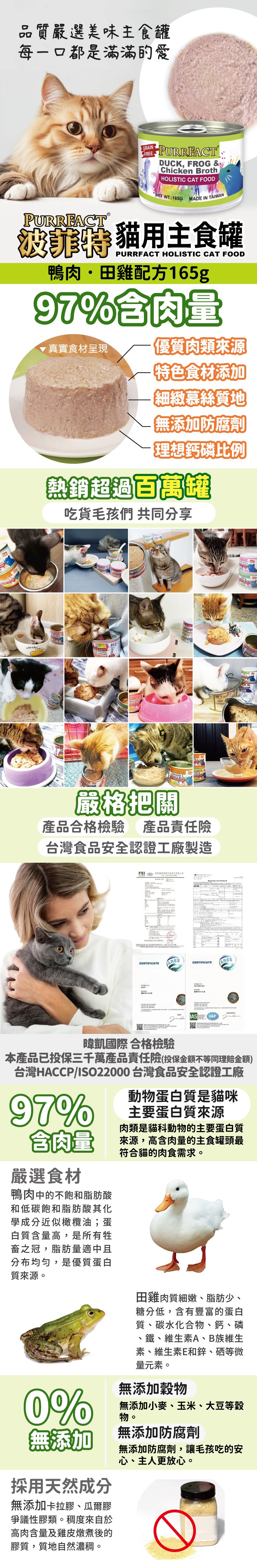 品質嚴選美味主食罐每一口都是滿滿的愛GRAIN-FREEPURRFACTPURRFACTDUCK, FROG &Chicken BrothHOLISTIC CAT FOOD WT.:165GMADE IN TAIWAN用主食罐PURRFACT HOLISTIC CAT FOOD鴨肉田雞配方165g97%肉量真實食材呈現優質肉類來源特色食材添加【細緻慕絲質地【無添加防腐劑理想熱銷超過百萬罐吃貨毛孩們 共同分享嚴格把關產品合格檢驗 產品責任險台灣食品安全認證工廠製造FSICERTIFICATEARESCERTIFICATEARES暐凱國際合格檢驗本產品已投保三千萬產品責任險(投保金額不等同理賠金額)台灣HACCP/ISO22000 台灣食品安全認證工廠97%動物蛋白質是貓咪主要蛋白質來源肉類是貓科動物的主要蛋白質含肉量來源,高含肉量的主食罐頭最符合貓的肉食需求。嚴選食材鴨肉中的不飽和脂肪酸和低碳飽和脂肪酸其化學成分近似橄欖油;蛋白質含量高,是所有牲畜之冠,脂肪量適中且分布均匀,是優質蛋白質來源。田雞肉質細嫩、脂肪少、糖分低,含有豐富的蛋白質、碳水化合物、鈣、磷、鐵、維生素A、B族維生素、維生素E和鋅、硒等微量元素。無添加穀物0%無添加小麥、玉米、大豆等穀物。無添加無添加防腐劑採用天然成分無添加卡拉膠、瓜爾膠爭議性膠類。稠度來自於高肉含量及雞皮燉煮後的膠質,質地自然濃稠。無添加防腐劑,讓毛孩吃的安心、主人更放心。