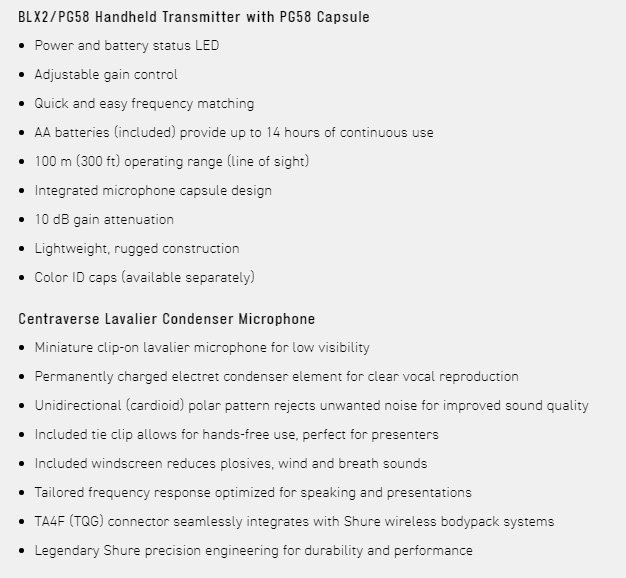 BLX2/PG58 Handheld Transmitter with PG58 Capsule Power and battery status LED Adjustable gain control Quick and easy frequency matching AA batteries included) provide up to 14 hours of continuous use100 m (300 ft) operating range (line of sight) Integrated microphone capsule design10 dB gain attenuation Lightweight rugged construction Color ID caps (available separately)Centraverse Lavalier Condenser Microphone Miniature clip-on lavalier microphone for low visibility Permanently charged electret condenser element for clear vocal reproduction Unidirectional (cardioid) polar pattern rejects unwanted noise for improved sound qualityIncluded tie clip allows for hands-free use, perfect for presenters Included windscreen reduces plosives, wind and breath soundsTailored frequency response optimized for speaking and presentations TA4F (TQG) connector seamlessly integrates with Shure wireless bodypack systems Legendary Shure precision engineering for durability and performance