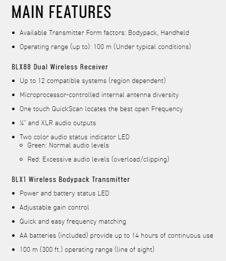 MAIN FEATURESAvailable Transmitter Form factors: Bodypack Handheld Operating range (up to): 100 m (Under typical conditions)BLX88 Dual Wireless Receiver Up to 12 compatible systems (region dependent) Microprocessor-controlled internal antenna diversity One touch QuickScan locates the best open Frequency  and XLR audio outputsTwo color audio status indicator LED Green: Normal audio levels Red: Excessive audio levels (overload/clipping)BLX1 Wireless Bodypack Transmitter Power and battery status LED Adjustable gain control Quick and easy frequency matching AA batteries (included) provide up to 14 hours of continuous use 100 m (300 ft.) operating range (line of sight)