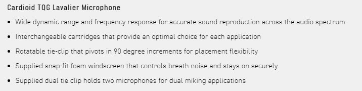 Cardioid  Lavalier Microphone Wide dynamic range and frequency response for accurate sound reproduction across the audio spectrum Interchangeable cartridges that provide an optimal choice for each application Rotatable tie-clip that pivots in 90 degree increments for placement flexibility Supplied snap-fit foam windscreen that controls breath noise and stays on securely Supplied dual tie clip holds two microphones for dual miking applications