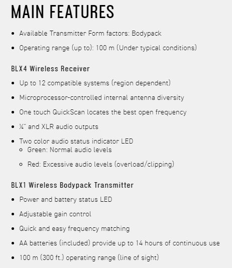 MAIN FEATURESAvailable Transmitter Form factors: Bodypack Operating range up to): 100 m (Under typical conditions)BLX4 Wireless Receiver Up to 12 compatible systems (region dependent) Microprocessor-controlled internal antenna diversity One touch QuickScan locates the best open frequency and XLR audio outputs Two color audio status indicator LED Green: Normal audio levels Red: Excessive audio levels (overload/clipping)BLX1 Wireless Bodypack Transmitter Power and battery status LED Adjustable gain control Quick and easy frequency matching AA batteries (included) provide up to 14 hours of continuous use 100 m (300 ft.) operating range (line of sight)