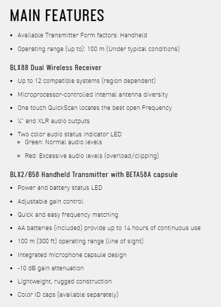 MAIN FEATURES Available Transmitter Form factors: Handheld Operating range (up to): 100 m (Under typical conditions)BLX88 Dual Wireless Receiver Up to 12 compatible systems (region dependent) Microprocessor-controlled internal antenna diversity One touch QuickScan locates the best open Frequency and XLR audio outputs Two color audio status indicator LED Green: Normal audio levels Red: Excessive audio levels (overload/clipping)BLX2/B58 Handheld Transmitter with BETA58A capsule Power and battery status LED Adjustable gain control Quick and easy frequency matching AA batteries (included) provide up to 14 hours of continuous use 100 m (300 ft) operating range (line of sight) Integrated microphone capsule design dB gain attenuationLightweight, rugged construction Color ID caps (available separately)