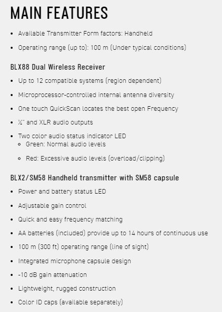 MAIN FEATURES Available Transmitter Form factors: Handheld Operating range (up to: 100 m (Under typical conditions)BLX88 Dual Wireless Receiver Up to 12 compatible systems (region dependent) Microprocessor-controlled internal antenna diversity One touch QuickScan locates the best open Frequency  and XLR audio outputs Two color audio status indicator LED Green: Normal audio levels Red: Excessive audio levels (overload/clipping)BLX2/SM58 Handheld transmitter with SM58 capsule Power and battery status LEDAdjustable gain control Quick and easy frequency matching AA batteries (included) provide up to 14 hours of continuous use100 m (300 ft) operating range ( of sight)Integrated microphone capsule design-10 dB gain attenuation Lightweight, rugged construction Color ID caps (available separately)