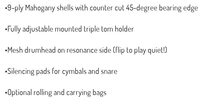 9-ply Mahogany shells with counter cut 45-degree bearing edgeFully adjustable mounted triple tom holderMesh drumhead on resonance side flip to play quietSilencing pads for cymbals and snareOptional rolling and carrying bags