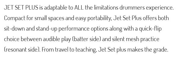 JET SET PLUS is adaptable to ALL the limitations drummers experienceCompact for small spaces and easy portability, Jet Set Plus offers bothsit-down and stand-up performance options along with a quick-flipchoice between audible play batter side and silent mesh practiceresonant side) From travel to teaching, Jet Set plus makes the grade.