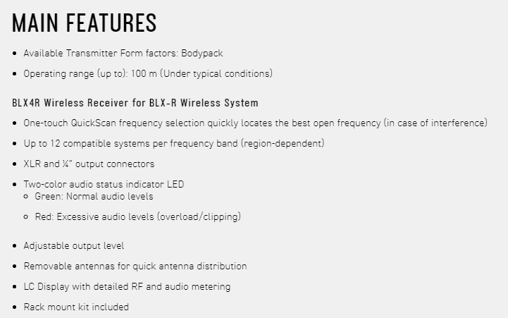 MAIN FEATURES Available Transmitter Form factors: Bodypack Operating range up to: 100 m (Under typical conditions)BLX4R Wireless Receiver for BLX-R Wireless System One-touch QuickScan frequency selection quickly locates the best open frequency (in case of interference) Up to 12 compatible systems per frequency band (region-dependent)XLR and  output connectors Two-color audio status indicator LED Green: Normal audio levels Red: Excessive audio levels (overload/clipping)Adjustable output level Removable antennas for quick antenna distributionLC Display with detailed RF and audio meteringRack mount kit included