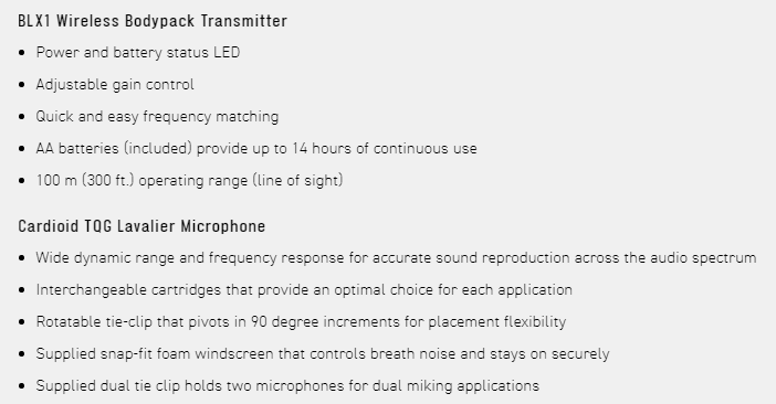 BLX1 Wireless Bodypack Transmitter Power and battery status LED Adjustable gain control Quick and easy frequency matching AA batteries included) provide up to 14 hours of continuous use100 m (300 ft.) operating range (line of sight)Cardioid  Lavalier Microphone Wide dynamic range and frequency response for accurate sound reproduction across the audio spectrum Interchangeable cartridges that provide an optimal choice for each application Rotatable tie-clip that pivots in 90 degree increments for placement flexibilitySupplied snap-fit foam windscreen that controls breath noise and stays on securely Supplied dual tie clip holds two microphones for dual miking applications