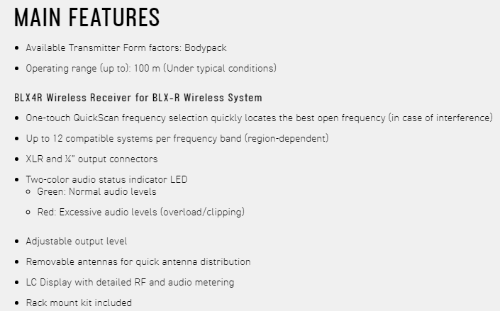 MAIN FEATURESAvailable Transmitter Form factors: Bodypack Operating range up to): 100 m (Under typical conditions)BLX4R Wireless Receiver for BLX-R Wireless System One-touch QuickScan frequency selection quickly locates the best open frequency (in case of interference) Up to 12 compatible systems per frequency band (region-dependent) XLR and  output connectors Two-color audio status indicator LED Green: Normal audio levels Red: Excessive audio levels (overload/clipping) Adjustable output level Removable antennas for quick antenna distributionLC Display with detailed RF and audio metering Rack mount kit included