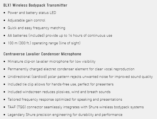 BLX1 Wireless Bodypack TransmitterPower and battery status LED Adjustable gain control Quick and easy frequency matchingAA batteries included) provide up to 14 hours of continuous use 100 m (300 ft.) operating range (line of sight)Centraverse Lavalier Condenser Microphone Miniature clip-on lavalier microphone for low visibilityPermanently charged electret condenser element for clear vocal reproduction Unidirectional (cardioid) polar pattern rejects unwanted noise for improved sound quality Included tie clip allows for hands-free use, perfect for presenters Included windscreen reduces plosives, wind and breath sounds Tailored frequency response optimized for speaking and presentationsTA4F (TQG) connector seamlessly integrates with Shure wireless bodypack systems Legendary Shure precision engineering for durability and performance