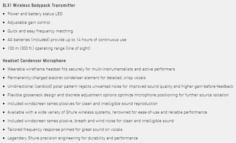 BLX1 Wireless Bodypack Transmitter Power and battery status LED Adjustable gain control Quick and easy frequency matching AA batteries included) provide up to 14 hours of continuous use100 m (300 ft.) operating range (line of sight)Headset Condenser MicrophoneWearable wireframe headset fits securely for multi-instrumentalists and active performersPermanently-charged electret condenser element for detailed crisp vocals Unidirectional (cardioid) polar pattern rejects unwanted noise for improved sound quality and higher gain-before-feedbackFlexible gooseneck design and discrete adjustment options optimize microphone positioning for further source isolationIncluded windscreen tames plosives for clean and intelligible sound reproduction Available with a wide variety of Shure wireless systems, renowned for ease-of-use and reliable performance Included windscreen tames plosive, breath and wind noise for clean and intelligible soundTailored frequency response primed for great sound on vocalsLegendary Shure precision engineering for durability and performance