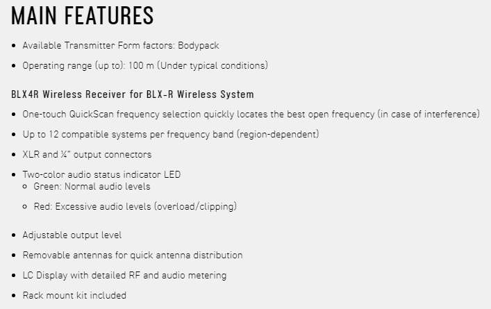 MAIN FEATURES Available Transmitter Form factors: Bodypack Operating range up to: 100 m (Under typical conditions)BLX4R Wireless Receiver for BLX-R Wireless System One-touch QuickScan frequency selection quickly locates the best open frequency (in case of interference) Up to 12 compatible systems per frequency band (region-dependent) XLR and  output connectors Two-color audio status indicator LED Green: Normal audio levels Red: Excessive audio levels (overload/clipping) Adjustable output level Removable antennas for quick antenna distribution LC Display with detailed RF and audio metering Rack mount kit included