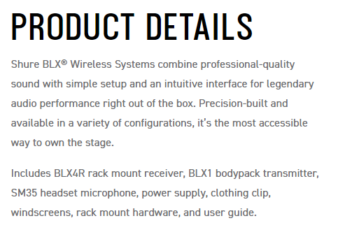 PRODUCT DETAILSShure  Wireless Systems combine professional-qualitysound with simple setup and an intuitive interface for legendaryaudio performance right out of the box Precision-built andavailable in a variety of configurations its the most accessibleway to own the stage.Includes BLX4R rack mount receiver, BLX1 bodypack transmitter,SM35 headset microphone, power supply, clothing clip,windscreens, rack mount hardware, and user guide.