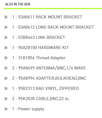 ALSO IN THE BOX 53A8611 RACK MOUNT BRACKET 1-53A8612 LONG RACK MOUNT BRACKET 1-53B8443 LINK BRACKET 1-90AZ8100 HARDWARE KIT 1-31B1856 Thread Adapter 2-95A8699 ANTENNA/BNC 1/4 WAVE 2-95A8994 ADAPTER,BULKHEAD,BNC1-95B2313 BAG VINYL, ZIPPERED 2-95K2035 CABLE,BNC,22 in. 1- Power supply