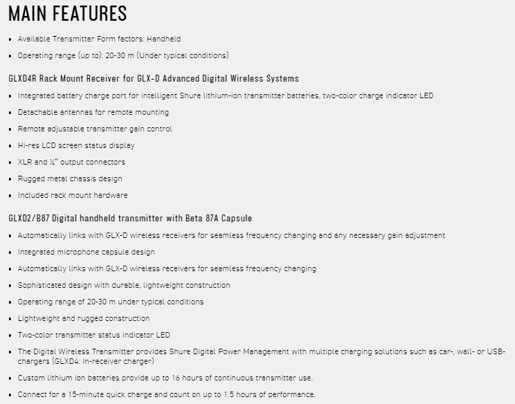 MAIN FEATURES Available Transmitter Form factors Handheld Operating range (up to: 20-30 m (Under typical conditions)GLXD4R Rack Mount Receiver for GLX-D Advanced Digital Wireless Systems Integrated battery charge port for intelligent Shure lithium-ion transmitter batteries two-color charge indicator LEDDetachable  for remote mounting Remote adjustable transmitter  control Hi-res LCD screen status display XLR and  output connectors Rugged  chsis design Included rack mount hardwareGLXD2/B87 Digital handheld transmitter with Beta 87A Capsule Automatically links with GLX-D wireless receivers for seamless frequency changing and any necessary gain adjustment Integrated microphone capsule design Automatically links with GLX-D wireless receivers for seamless frequency changing Sophisticated design with  lightweight construction Operating range of 20-30 m under typical conditionsLightweight and rugged construction Two-color transmitter status indicator LED The Digital Wireless Transmitter provides Shure Digital Power Management with multiple charging solutions such as car- wall- or USB-chargers (GLXD4: In-receiver charger) Custom lithium ion batteries provide up to 16 hours of continuous transmitter use Connect for a 15-minute quick charge and count on up to 1.5 hours of performance.