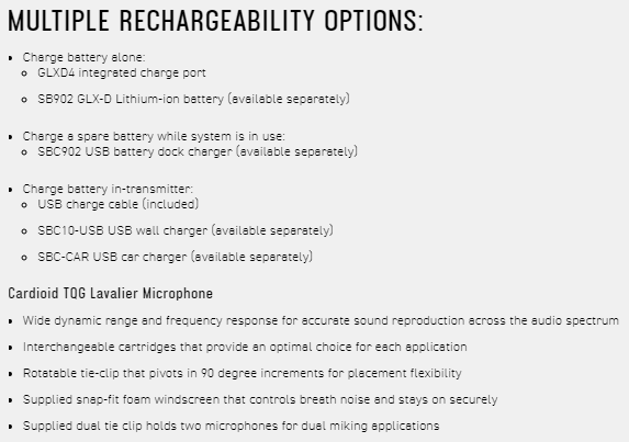 MULTIPLE RECHARGEABILITY OPTIONS Charge battery alone: GLXD4 integrated charge port SB902 GLX-D Lithium-ion battery  separately) Charge a spare battery while system is in use:  SBC902 USB battery dock charger (available separately) Charge battery in-transmitter: USB charge cable (included) SBC10-USB USB wall charger (available separately) SBC-CAR USB car charger (available separately)Cardioid TQG Lavalier Microphone Wide dynamic range and frequency response for accurate sound reproduction across the audio spectrum Interchangeable cartridges that provide an optimal choice for each application Rotatable tie-clip that pivots in 90 degree increments for placement flexibility Supplied snap-fit foam windscreen that controls breath noise and stays on securely Supplied  tie clip holds two microphones for dual miking applications
