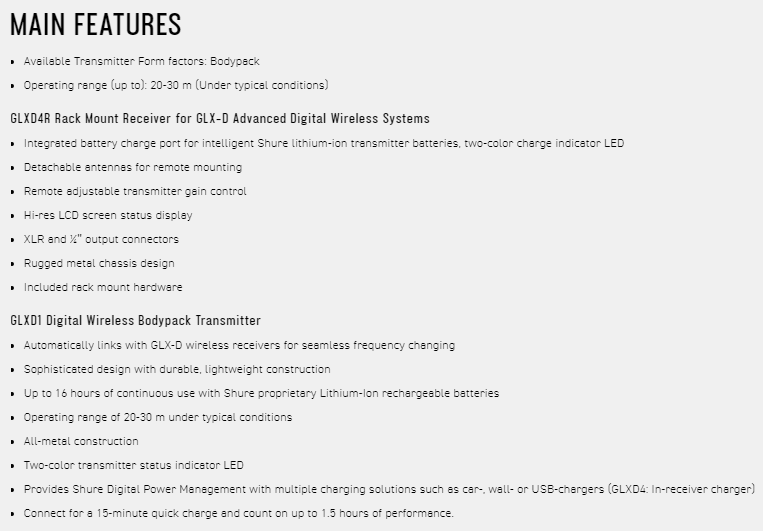 MAIN FEATURES Available Transmitter Form factors BodypackOperating range (up to): 20-30 m (Under typical condits)GLXD4R Rack Mount Receiver for GLX-D Advanced Digital Wireless Systems Integrated battery charge port for intelligent Shure lithium-ion transmitter batteries two-color charge indicator LED  for remote mounting Remote adjustable transmitter gain control Hi-res LCD screen status displayXLR and  output connectorsRugged metal chsis design Included  mount hardwareGLXD1 Digital Wireless Bodypack Transmitter Automatically links with GLX-D wireless receivers for seamless frequency changing Sophisticated design with durable lightweight construction Up to 16 hours of continuous use with Shure proprietary Lithium-ion rechargeable batteries Operating range of 20-30 m under typical conditions All-metal construction Two-color transmitter status indicator LED Provides Shure Digital Power Management with multiple charging solutions such as car-  or USB-chargers (GLXD4: In-receiver charger) Connect for a 15-minute quick charge and count on up to 15 hours of performance.