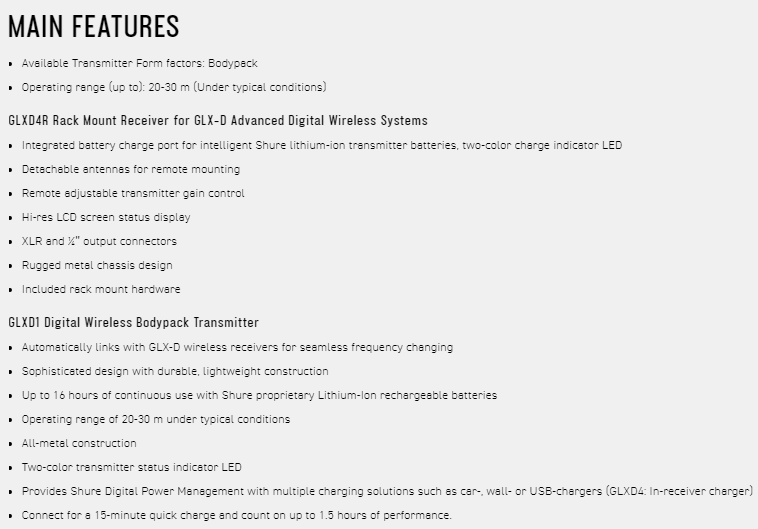 MAIN FEATURES Available Transmitter Form factors Bodypack Operating range (up to): 2030 m (Under typical condits)GLXD4R Rack Mount Receiver for GLX-D Advanced Digital Wireless Systems Integrated battery charge port for intelligent Shure lithium-ion transmitter batteries two-color charge indicator LED Detachable antennas for remote mounting Remote adjustable transmitter gain control Hi-res LCD screen status displayXLR and  output connectors Rugged metal chassis design Included  mount hardwareGLXD1 Digital Wireless Bodypack Transmitter Automatically links with GLX-D wireless receivers for seamless frequency changing Sophisticated design with  lightweight construction Up to 16 hours of continuous use with Shure proprietary Lithium-ion rechargeable batteries Operating range of 20-30 m under typical conditions All-metal construction Two-color transmitter status indicator LED Provides Shure Digital Power Management with multiple charging solutions such as car-, wall- or USB-chargers (GLXD4: In-receiver charger) Connect for a 15-minute quick charge and count on up to 15 hours of performance.