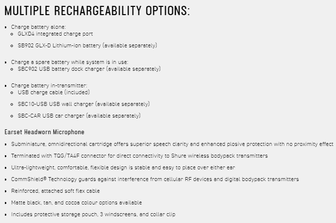 MULTIPLE RECHARGEABILITY OPTIONS: Charge battery alone: GLXD4 integrated charge port SB902 GLX-D Lithium-ion battery (available separately)Charge a spare battery while system is in use: SBC902 USB battery dock charger (available separately)Charge battery in-transmitter: USB charge cable (included) SBC10-USB USB wall charger (available separately) SBC-CAR USB car charger (available separately)Earset Headworn Microphone Subminiature omnidirectional cartridge offers superior speech clarity and enhanced plosive protection with no proximity effect Terminated with TQG/TA4F connector for direct connectivity to Shure wireless bodypack transmitters -lightweight comfortable flexible design is stable and easy to place over either ear CommShield® Technology guards against interference from cellular RF devices and digital bodypack transmitters Reinforced attached soft flex cable Matte black  and cocoa colour options available Includes protective storage pouch, 3 windscreens, and collar clip