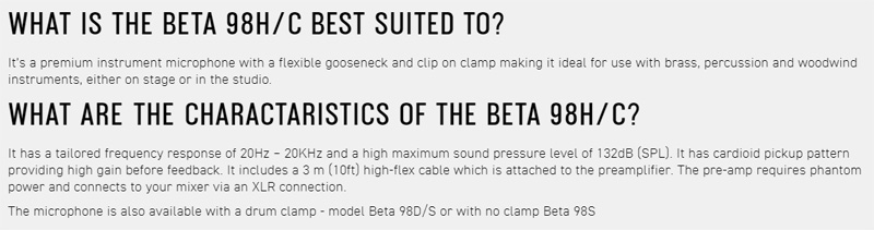 WHAT IS THE BETA 98H/C BEST SUITED TOIts a premium instrument microphone with a flexible gooseneck and clip on clamp making it ideal for use with brass percussion and woodwindinstruments, either on stage or in the studioWHAT ARE THE CHARACTARISTICS OF THE BETA 98H/C?It has a tailored frequency response of 20KHz and a high maximum sound pressure level of 132dB (SPL) It has cardioid pickup patternproviding high gain before feedback It includes a 3 m (10ft) high-flex cable which is attached to the preamplifier. The pre-amp requires phantompower and connects to your mixer via an XLR connection.The microphone is also available with a drum clamp model Beta 98D/S or with no clamp Beta