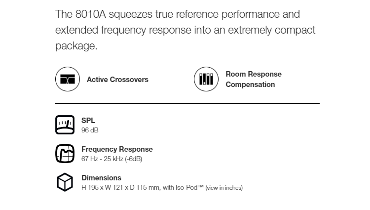 The 8010A squeezes true reference performance andetended frequency response into an etremely compactpackage.Active CrossoversRoom ResponseCompensationSPL96 dBFrequency Response67  - 25  (-6dB)DimensionsH 195 x W 121 x D 115 mm, with -Pod (view in inches)