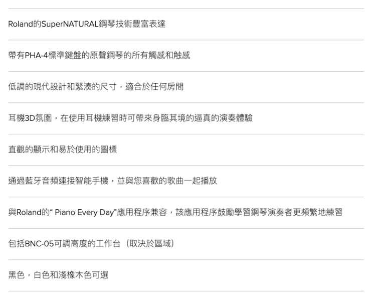 Roland的SuperNATURAL鋼琴技術豐富表達帶有PHA-4標準鍵盤的原聲鋼琴的所有觸感和触感低調的現代設計和緊湊的尺寸,適合於任何房間耳機3D氛圍,在使用耳機練習時可帶來身臨其境的逼真的演奏體驗直觀的顯示和易於使用的圖標通過藍牙音頻連接智能手機,並與您喜歡的歌曲一起播放與Roland的 Piano Every Day應用程序兼容,該應用程序鼓勵學習鋼琴演奏者更頻繁地練習包括BNC-05可調高度的工作台(取決於區域)黑色,白色和淺橡木色可選